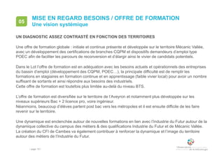 • page 151
MISE EN REGARD BESOINS / OFFRE DE FORMATION
UN DIAGNOSTIC ASSEZ CONTRASTÉ EN FONCTION DES TERRITOIRES
Une offre de formation globale : initiale et continue présente et développée sur le territoire Mécanic Vallée,
avec un développement des certifications de branches CQPM et dispositifs demandeurs d’emploi type
POEC afin de faciliter les parcours de reconversion et d’élargir ainsi le vivier de candidats potentiels.
Dans le Lot l’offre de formation est en adéquation avec les besoins actuels et opérationnels des entreprises
du bassin d’emploi (développement des CQPM, POEC…), la principale difficulté est de remplir les
formations en stagiaires en formation continue et en apprentissage (faible vivier local) pour avoir un nombre
suffisant de sortants et ainsi répondre aux besoins des industriels.
Cette offre de formation est toutefois plus limitée au-delà du niveau BTS.
L’offre de formation est diversifiée sur le territoire de l’Aveyron et notamment plus développée sur les
niveaux supérieurs Bac + 2 licence pro, voire ingénieur.
Néanmoins, beaucoup d’élèves partent post bac vers les métropoles et il est ensuite difficile de les faire
revenir sur le territoire.
Une dynamique est enclenchée autour de nouvelles formations en lien avec l’Industrie du Futur autour de la
dynamique collective du campus des métiers & des qualifications Industrie du Futur et de Mécanic Vallée.
La création du CFI de Cambes va également contribuer à renforcer la dynamique et l’image du territoire
autour des métiers de l’Industrie du Futur.
Une vision systémique
05
 