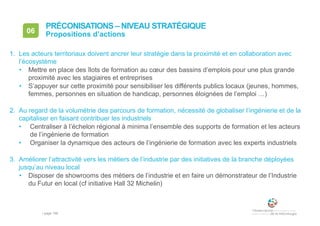 • page 158
06 Propositions d’actions
PRÉCONISATIONS – NIVEAU STRATÉGIQUE
1. Les acteurs territoriaux doivent ancrer leur stratégie dans la proximité et en collaboration avec
l’écosystème
• Mettre en place des îlots de formation au cœur des bassins d’emplois pour une plus grande
proximité avec les stagiaires et entreprises
• S’appuyer sur cette proximité pour sensibiliser les différents publics locaux (jeunes, hommes,
femmes, personnes en situation de handicap, personnes éloignées de l’emploi …)
2. Au regard de la volumétrie des parcours de formation, nécessité de globaliser l’ingénierie et de la
capitaliser en faisant contribuer les industriels
• Centraliser à l’échelon régional à minima l’ensemble des supports de formation et les acteurs
de l’ingénierie de formation
• Organiser la dynamique des acteurs de l’ingénierie de formation avec les experts industriels
3. Améliorer l’attractivité vers les métiers de l’industrie par des initiatives de la branche déployées
jusqu’au niveau local
• Disposer de showrooms des métiers de l’industrie et en faire un démonstrateur de l’Industrie
du Futur en local (cf initiative Hall 32 Michelin)
 