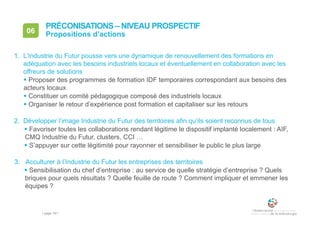 • page 161
06 Propositions d’actions
PRÉCONISATIONS – NIVEAU PROSPECTIF
1. L’Industrie du Futur pousse vers une dynamique de renouvellement des formations en
adéquation avec les besoins industriels locaux et éventuellement en collaboration avec les
offreurs de solutions
 Proposer des programmes de formation IDF temporaires correspondant aux besoins des
acteurs locaux
 Constituer un comité pédagogique composé des industriels locaux
 Organiser le retour d’expérience post formation et capitaliser sur les retours
2. Développer l’image Industrie du Futur des territoires afin qu’ils soient reconnus de tous
 Favoriser toutes les collaborations rendant légitime le dispositif implanté localement : AIF,
CMQ Industrie du Futur, clusters, CCI …
 S’appuyer sur cette légitimité pour rayonner et sensibiliser le public le plus large
3. Acculturer à l’Industrie du Futur les entreprises des territoires
 Sensibilisation du chef d’entreprise : au service de quelle stratégie d’entreprise ? Quels
briques pour quels résultats ? Quelle feuille de route ? Comment impliquer et emmener les
équipes ?
 