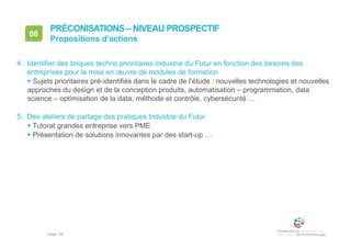 • page 162
06
Propositions d’actions
PRÉCONISATIONS – NIVEAU PROSPECTIF
4. Identifier des briques techno prioritaires Industrie du Futur en fonction des besoins des
entreprises pour la mise en œuvre de modules de formation
 Sujets prioritaires pré-identifiés dans le cadre de l’étude : nouvelles technologies et nouvelles
approches du design et de la conception produits, automatisation – programmation, data
science – optimisation de la data, méthode et contrôle, cybersécurité …
5. Des ateliers de partage des pratiques Industrie du Futur
 Tutorat grandes entreprise vers PME
 Présentation de solutions innovantes par des start-up …
 
