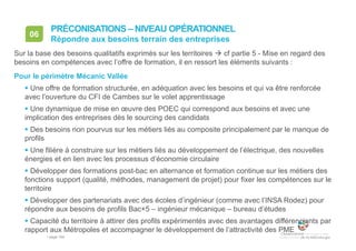 • page 164
06
Répondre aux besoins terrain des entreprises
PRÉCONISATIONS – NIVEAU OPÉRATIONNEL
Sur la base des besoins qualitatifs exprimés sur les territoires  cf partie 5 - Mise en regard des
besoins en compétences avec l’offre de formation, il en ressort les éléments suivants :
Pour le périmètre Mécanic Vallée
 Une offre de formation structurée, en adéquation avec les besoins et qui va être renforcée
avec l’ouverture du CFI de Cambes sur le volet apprentissage
 Une dynamique de mise en œuvre des POEC qui correspond aux besoins et avec une
implication des entreprises dès le sourcing des candidats
 Des besoins non pourvus sur les métiers liés au composite principalement par le manque de
profils
 Une filière à construire sur les métiers liés au développement de l’électrique, des nouvelles
énergies et en lien avec les processus d’économie circulaire
 Développer des formations post-bac en alternance et formation continue sur les métiers des
fonctions support (qualité, méthodes, management de projet) pour fixer les compétences sur le
territoire
 Développer des partenariats avec des écoles d’ingénieur (comme avec l’INSA Rodez) pour
répondre aux besoins de profils Bac+5 – ingénieur mécanique – bureau d’études
 Capacité du territoire à attirer des profils expérimentés avec des avantages différenciants par
rapport aux Métropoles et accompagner le développement de l’attractivité des PME
 