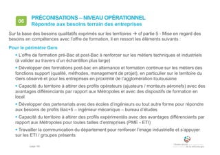 • page 165
06
Répondre aux besoins terrain des entreprises
PRÉCONISATIONS – NIVEAU OPÉRATIONNEL
Sur la base des besoins qualitatifs exprimés sur les territoires  cf partie 5 - Mise en regard des
besoins en compétences avec l’offre de formation, il en ressort les éléments suivants :
Pour le périmètre Gers
 L’offre de formation pré-Bac et post-Bac à renforcer sur les métiers techniques et industriels
(à valider au travers d’un échantillon plus large)
 Développer des formations post-bac en alternance et formation continue sur les métiers des
fonctions support (qualité, méthodes, management de projet), en particulier sur le territoire du
Gers observé et pour les entreprises en proximité de l’agglomération toulousaine
 Capacité du territoire à attirer des profils opérateurs (ajusteurs / monteurs aéronefs) avec des
avantages différenciants par rapport aux Métropoles et avec des dispositifs de formation en
local
 Développer des partenariats avec des écoles d’ingénieurs ou tout autre forme pour répondre
aux besoins de profils Bac+5 – ingénieur mécanique – bureau d’études
 Capacité du territoire à attirer des profils expérimentés avec des avantages différenciants par
rapport aux Métropoles pour toutes tailles d’entreprises (PME - ETI)
 Travailler la communication du département pour renforcer l’image industrielle et s’appuyer
sur les ETI / groupes présents
 