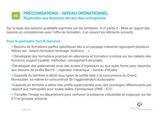 • page 166
06
Répondre aux besoins terrain des entreprises
PRÉCONISATIONS – NIVEAU OPÉRATIONNEL
Sur la base des besoins qualitatifs exprimés sur les territoires  cf partie 5 - Mise en regard des
besoins en compétences avec l’offre de formation, il en ressort les éléments suivants :
Pour le périmètre Tarn & Garonne
 Besoins de formations parfois spécifiques liés à un paysage industriel regroupant plusieurs
filières (ex : besoin formation laminage, bobineur …)
 Développer des formations post-bac en alternance et formation continue sur les métiers des
fonctions support (qualité, méthodes, management de projet)
Développer des partenariats avec des écoles d’ingénieurs ou tout autre forme pour répondre
aux besoins de profils Bac+5 – ingénieur mécanique – bureau d’études
 Capacité du territoire à attirer tous types de profils face à la concurrence du Grand
Montauban, lui-même en concurrence de l’agglomération toulousaine
Capacité du territoire à attirer des profils expérimentés avec des avantages différenciants par
rapport aux métropoles pour toutes tailles d’entreprises (PME - ETI)
 Travailler l’image du département pour renforcer la présence industrielle et s’appuyer sur les
ETI et groupes présents
 