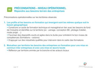• page 167
06
Répondre aux besoins terrain des entreprises
PRÉCONISATIONS – NIVEAU OPÉRATIONNEL
Préconisations opérationnelles sur les territoires observés
1. Les profils et les besoins en formation qui émergent sont les mêmes quelque soit le
bassin géographique
 Construire un socle de formation technique et managérial en lien avec les besoins de fond
de l’industrie et identifiés sur le territoire (ex : usinage, conception BE, pilotage d’atelier,
mode projet …)
 Favoriser des dispositifs courts et agiles dans la durée pour entretenir le bon niveau de
compétences (formations – actions)
 S’appuyer sur des industriels qualifiés pour intervenir dans le cadre des formations
2. Mutualiser par territoire les besoins des entreprises en formation pour une mise en
commun inter entreprises et avec une mise en œuvre locale
 Réflexion par territoire animée par la branche et les acteurs locaux
 