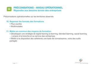 • page 171
06
Préconisations opérationnelles sur les territoires observés
10. Repenser les formats des formations
 Plus courtes
 Multimodales
11. Mettre en commun des moyens de formation
 Développer une stratégie de digital leaning (e-learning, blended learning, social learning
…) propre à la branche et au service des entreprises
 Mettre à la disposition des adhérents une base de connaissance, voire des outils
partagés
Répondre aux besoins terrain des entreprises
PRÉCONISATIONS – NIVEAU OPÉRATIONNEL
 