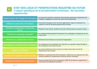 • page 18
ETAT DES LIEUX ET PERSPECTIVES INDUSTRIE DU FUTUR
L’impact spécifique de la transformation numérique : De nouvelles
opportunités
02
511.2018
• La vision de la société est rafraichie et humanisée, dynamisant l’implication des
employés, engageant le soutien des clients et des partenairesModernisation de l’image de l’entreprise
• Favorise les échanges au sein de votre organisation, inspire la créativité et la
capacité à créer de nouveaux produits et/ou servicesDiffuser la culture de l’innovation
• Fluidifie le cycle d’achat, améliore le taux de transformation et le panier moyen
Améliorer l’expérience d’achat des
clients
• Les professionnels perçoivent l’entreprise à son avantage en comparaison de ses
concurrentsPrendre un avantage compétitif
• Décloisonne les fonctions et services de l’organisationRenforcer la collaboration interne
• Le management et les employés sont valorisés, les capacités d’apprentissage et
de transmission sont mises en avantDévelopper les compétences des équipes
• Les prises de décisions et les processus circulent mieux dans et entre les
départements de la sociétéGagner en efficacité
• Meilleure connaissance des flux de données, traduite par une augmenta-tion des
contacts qualifiés et l’amélioration du ROI des actions marketingApprofondir l’exploitation des données
• Entoure chaque client d’une connaissance à 360° de ses besoins, augmentant la
conversion et la loyauté de vos clientsMaximiser l’intimité avec les clients
 