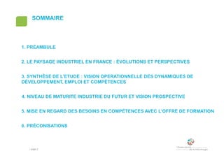 • page 2
SOMMAIRE
1. PRÉAMBULE
2. LE PAYSAGE INDUSTRIEL EN FRANCE : ÉVOLUTIONS ET PERSPECTIVES
3. SYNTHÈSE DE L’ETUDE : VISION OPERATIONNELLE DES DYNAMIQUES DE
DÉVELOPPEMENT, EMPLOI ET COMPÉTENCES
4. NIVEAU DE MATURITE INDUSTRIE DU FUTUR ET VISION PROSPECTIVE
5. MISE EN REGARD DES BESOINS EN COMPÉTENCES AVEC L’OFFRE DE FORMATION
6. PRÉCONISATIONS
 
