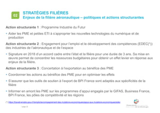 • page 22
STRATÉGIES FILIÈRES
Enjeux de la filière aéronautique – politiques et actions structurantes
02
Action structurante 1 : Programme Industrie du Futur
 Aider les PME et petites ETI à s’approprier les nouvelles technologies du numérique et de
production
Action structurante 2 : Engagement pour l’emploi et le développement des compétences (EDEC(*))
des industries de l’aéronautique et de l’espace
 Signature en 2018 d’un accord cadre entre l’état et la filière pour une durée de 3 ans. Sa mise en
œuvre permet de concentrer les ressources budgétaires pour obtenir un effet levier en réponse aux
enjeux de la filière.
Action structurante 3 : Concertation à l’exportation au bénéfice des PME
 Coordonner les actions au bénéfice des PME pour en optimiser les effets
 S’assurer que les outils de soutien à l’export de BPI France sont adaptés aux spécificités de la
filière
 Informer en amont les PME sur les programmes d’appui engagés par le GIFAS, Business France,
BPI France, les pôles de compétitivité et les régions
(*) https://travail-emploi.gouv.fr/emploi/accompagnement-des-mutations-economiques/appui-aux-mutations-economiques/edec
 