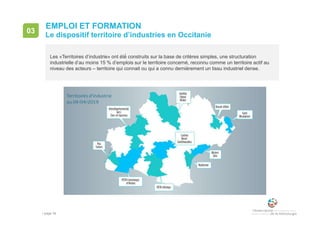 • page 34
03
Le dispositif territoire d’industries en Occitanie
EMPLOI ET FORMATION
Les «Territoires d’industrie» ont été́ construits sur la base de critères simples, une structuration
industrielle d’au moins 15 % d’emplois sur le territoire concerné, reconnu comme un territoire actif au
niveau des acteurs – territoire qui connait ou qui a connu dernièrement un tissu industriel dense.
 