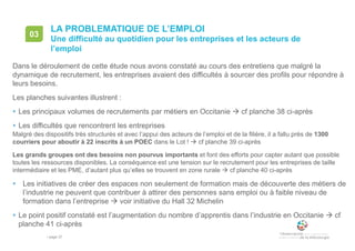 • page 37
LA PROBLEMATIQUE DE L’EMPLOI
Une difficulté au quotidien pour les entreprises et les acteurs de
l’emploi
03
Dans le déroulement de cette étude nous avons constaté au cours des entretiens que malgré la
dynamique de recrutement, les entreprises avaient des difficultés à sourcer des profils pour répondre à
leurs besoins.
Les planches suivantes illustrent :
 Les principaux volumes de recrutements par métiers en Occitanie  cf planche 38 ci-après
 Les difficultés que rencontrent les entreprises
Malgré des dispositifs très structurés et avec l’appui des acteurs de l’emploi et de la filière, il a fallu près de 1300
courriers pour aboutir à 22 inscrits à un POEC dans le Lot !  cf planche 39 ci-après
Les grands groupes ont des besoins non pourvus importants et font des efforts pour capter autant que possible
toutes les ressources disponibles. La conséquence est une tension sur le recrutement pour les entreprises de taille
intermédiaire et les PME, d’autant plus qu’elles se trouvent en zone rurale  cf planche 40 ci-après
 Les initiatives de créer des espaces non seulement de formation mais de découverte des métiers de
l’industrie ne peuvent que contribuer à attirer des personnes sans emploi ou à faible niveau de
formation dans l’entreprise  voir initiative du Hall 32 Michelin
 Le point positif constaté est l’augmentation du nombre d’apprentis dans l’industrie en Occitanie  cf
planche 41 ci-après
 