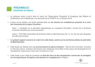 • page 4
PRÉAMBULE
Contexte et enjeux
 La présente étude s’inscrit dans le cadre de l’Observatoire Prospectif et Analytique des Métiers et
Qualifications de la Métallurgie, à la demande de la CPREFP du 12 Octobre 2018.
 L’enjeu est de réaliser une étude opérationnelle sur les besoins en compétences présents et à venir
des industriels de la région Occitanie :
Volet 1 - industriels sur le périmètre géographique ex Languedoc Roussillon, incluant les 4 territoires
d’industrie identifiés par le Gouvernement
Volet 2 - TPE PME industrielles de territoires ciblés ex Midi-Pyrénées (46, 12, 32, 82), les plus éloignées
de l’offre de formation
 Le présent rapport concerne le volet 2 de cette étude, centré sur les territoires pilotes du périmètre
ex Midi-Pyrénées.
 Cette étude est réalisée dans un environnement en pleine évolution : réforme de la formation, évolution
du rôle des acteurs, évolution des besoins des entreprises de la filière et des enjeux de développement et
compétitivité, notamment en lien avec l’Industrie du Futur.
 Cette étude a pour objet de constituer un état des lieux et des perspectives communes et partagées
sur les dynamiques d’emplois et de besoins en compétences en Région.
 