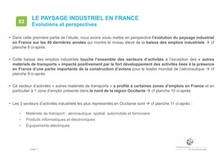 • page 7
LE PAYSAGE INDUSTRIEL EN FRANCE
Evolutions et perspectives
02
 Dans cette première partie de l’étude, nous avons voulu mettre en perspective l’évolution du paysage industriel
en France sur les 40 dernières années qui montre le niveau élevé de la baisse des emplois industriels  cf
planche 8 ci-après
 Cette baisse des emplois industriels touche l’ensemble des secteurs d’activités à l’exception des « autres
matériels de transports » impacté positivement par le fort développement des activités liées à la présence
en France d’une partie importante de la construction d’avions pour le leader mondial de l’aéronautique  cf
planche 9 ci-après
 Ce secteur d’activités « autres matériels de transports » a profité à certaines zones d’emplois en France et en
particulier à 1 zone d’emploi présente dans le nord de la région Occitanie  cf planche 10 ci-après
 Les 3 secteurs d’activités industriels les plus représentés en Occitanie sont  cf planche 11 ci-après :
• Matériels de transport : aéronautique, spatial, automobile et ferroviaire
• Produits informatiques et électroniques
• Équipements électriques
 