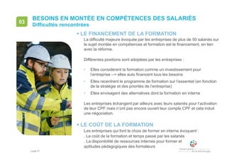 • page 81
BESOINS EN MONTÉE EN COMPÉTENCES DES SALARIÉS
Difficultés rencontrées
03
 LE FINANCEMENT DE LA FORMATION
La difficulté majeure évoquée par les entreprises de plus de 50 salariés sur
le sujet montée en compétences et formation est le financement, en lien
avec la réforme.
Différentes positions sont adoptées par les entreprises :
• Elles considèrent la formation comme un investissement pour
l’entreprise --> elles auto financent tous les besoins
• Elles recentrent le programme de formation sur l’essentiel (en fonction
de la stratégie et des priorités de l’entreprise)
• Elles envisagent des alternatives dont la formation en interne
Les entreprises échangent par ailleurs avec leurs salariés pour l’activation
de leur CPF mais n’ont pas encore ouvert leur compte CPF et cela induit
une négociation.
 LE COÛT DE LA FORMATION
Les entreprises qui font le choix de former en interne évoquent :
. Le coût de la formation et temps passé par les salariés
. La disponibilité de ressources internes pour former et
aptitudes pédagogiques des formateurs
 