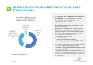 • page 82
• Une majorité des formations sont réalisées
en proximité en particulier pour les profils
opérateurs et techniciens qui sont des
populations moins mobiles
• Une part importante des formations sont
réalisées en interne
Structuration d’organismes de formation internes
Dans notre échantillon plusieurs entreprises ont
structuré ou sont en cours de structuration de leur
OF interne : We Are Academy, Excent Training,
Bosch, Latécoère, JPM bennes, STS…
Pour la plupart ils ont vocation :
. à former à l’interne
. à vendre des prestations à l’externe
. avec le développement d’une offre CQP - CQPM
• Une grande majorité des entreprises privilégient
à ce stade la formation en présentiel
Les seules formations à distance évoquées sont les
formations en langues.
Les expériences citées de formation à distance ne
semblent à ce stade pas concluantes : pas de travail
en intersession de la part des stagiaires, difficultés
de connexions…
BESOINS EN MONTÉE EN COMPÉTENCES DES SALARIÉS
Pratiques et usages
03
Nombre de répondants : 27
Réalisé en
local
58%
Réalisé en
Occitanie et
régions voisines
35%
Réalisé en
national
7%
Répartition géographique
des formations réalisées
 
