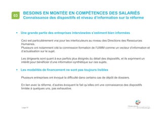 • page 87
BESOINS EN MONTÉE EN COMPÉTENCES DES SALARIÉS
Connaissance des dispositifs et niveau d’information sur la réforme
03
 Une grande partie des entreprises interviewées s’estiment bien informées
Ceci est particulièrement vrai pour les interlocuteurs au niveau des Directions des Ressources
Humaines.
Plusieurs ont notamment cité la commission formation de l’UIMM comme un vecteur d’information et
d’actualisation sur le sujet.
Les dirigeants sont quant à eux parfois plus éloignés du détail des dispositifs, et ils expriment un
intérêt pour bénéficier d’une information synthétique sur ces sujets.
 Les modalités de financement ne sont pas toujours lisibles
Plusieurs entreprises ont évoqué la difficulté dans certains cas de dépôt de dossiers.
En lien avec la réforme, d’autres évoquent le fait qu’elles ont une connaissance des dispositifs
limitée à quelques uns, pas exhaustive.
 