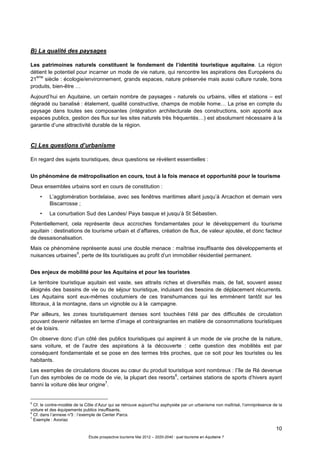 10
Étude prospective tourisme Mai 2012 – 2020-2040 : quel tourisme en Aquitaine ?
B) La qualité des paysages
Les patrimoines naturels constituent le fondement de l’identité touristique aquitaine. La région
détient le potentiel pour incarner un mode de vie nature, qui rencontre les aspirations des Européens du
21
ème
siècle : écologie/environnement, grands espaces, nature préservée mais aussi culture rurale, bons
produits, bien-être …
Aujourd’hui en Aquitaine, un certain nombre de paysages - naturels ou urbains, villes et stations – est
dégradé ou banalisé : étalement, qualité constructive, champs de mobile home… La prise en compte du
paysage dans toutes ses composantes (intégration architecturale des constructions, soin apporté aux
espaces publics, gestion des flux sur les sites naturels très fréquentés…) est absolument nécessaire à la
garantie d’une attractivité durable de la région.
C) Les questions d’urbanisme
En regard des sujets touristiques, deux questions se révèlent essentielles :
Un phénomène de métropolisation en cours, tout à la fois menace et opportunité pour le tourisme
Deux ensembles urbains sont en cours de constitution :
• L’agglomération bordelaise, avec ses fenêtres maritimes allant jusqu’à Arcachon et demain vers
Biscarrosse ;
• La conurbation Sud des Landes/ Pays basque et jusqu’à St Sébastien.
Potentiellement, cela représente deux accroches fondamentales pour le développement du tourisme
aquitain : destinations de tourisme urbain et d’affaires, création de flux, de valeur ajoutée, et donc facteur
de dessaisonalisation.
Mais ce phénomène représente aussi une double menace : maîtrise insuffisante des développements et
nuisances urbaines
5
, perte de lits touristiques au profit d’un immobilier résidentiel permanent.
Des enjeux de mobilité pour les Aquitains et pour les touristes
Le territoire touristique aquitain est vaste, ses attraits riches et diversifiés mais, de fait, souvent assez
éloignés des bassins de vie ou de séjour touristique, induisant des besoins de déplacement récurrents.
Les Aquitains sont eux-mêmes coutumiers de ces transhumances qui les emmènent tantôt sur les
littoraux, à la montagne, dans un vignoble ou à la campagne.
Par ailleurs, les zones touristiquement denses sont touchées l’été par des difficultés de circulation
pouvant devenir néfastes en terme d’image et contraignantes en matière de consommations touristiques
et de loisirs.
On observe donc d’un côté des publics touristiques qui aspirent à un mode de vie proche de la nature,
sans voiture, et de l’autre des aspirations à la découverte : cette question des mobilités est par
conséquent fondamentale et se pose en des termes très proches, que ce soit pour les touristes ou les
habitants.
Les exemples de circulations douces au cœur du produit touristique sont nombreux : l’île de Ré devenue
l’un des symboles de ce mode de vie, la plupart des resorts
6
, certaines stations de sports d’hivers ayant
banni la voiture dès leur origine
7
.
5
Cf. le contre-modèle de la Côte d’Azur qui se retrouve aujourd’hui asphyxiée par un urbanisme non maîtrisé, l’omniprésence de la
voiture et des équipements publics insuffisants.
6
Cf. dans l’annexe n°3 : l’exemple de Center Parcs.
7
Exemple : Avoriaz
 