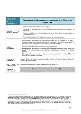 100
Étude prospective tourisme Mai 2012 – 2020-2040 : quel tourisme en Aquitaine ?
54
Les marques leaders européennes telles que : Rip Curl, Billabong, Quiksilver, Rusty, Gotcha et Hoff, ont décidé en 1999 de créer
l'EuroSIMA (European Surf Industry Manufacturers Association) sur les mêmes bases que son modèle américain (SIMA). En
janvier 2008, l’association intègre en son sein l’EuroSIMA Cluster qui met en réseau les acteurs privés et publics et contribue à la
promotion et au développement de la filière glisse en Aquitaine. Ce rapprochement public-privé permet à l’EuroSIMA d’étendre
considérablement son champ d’actions dans des domaines tels que l’innovation et la R&D, la formation et l’emploi, le
développement durable et les ressources économiques. L'EuroSIMA compte aujourd’hui 125 membres actifs dans l'univers de la
glisse dont 80 marques et 45 prestataires de services.
FICHE ACTION
DÉV. ÉCO
ÉQUIPEMENT 13
Accompagner le développement économique de la filière glisse
Action n°13
Objectifs et
résultats attendus
Conforter la filière économique liée à la glisse
Permettre un développement conjoint de l’économie présentielle et productive en
Aquitaine
Accélérer et pérenniser le développement de la filière glisse en s’appuyant sur
l’activité touristique
Renforcer l’attractivité de la région pour les entrepreneurs du secteur
Actions
envisagées
Poursuivre les démarches de valorisation croisées sur le segment de la glisse :
conception de produits, partenariats de communication / promotion, partenariats de
développements de projets locaux en s’appuyant sur EuroSIMA54.
Permettre l’émergence de nouveaux produits touristiques
Mieux informer la population touristique des possibilités offertes par le surf (réalisation
d’outils d’information simples mais multilingues utilisables sur smartphones ou réseaux
sociaux)
Développer des partenariats : entreprendre une coopération entre les Offices de
tourisme concernés et EuroSIMA.
Partenaires
possibles
Région, Offices de tourisme du littoral, CCI, CRTA, GIP Littoral, Cluster EuroSIMA,
partenaires professionnels
Lien avec les
autres actions
Renforcer la filière glisse comme filière touristique (Action n°5)
Calendrier
prévisionnel
CT MT
 