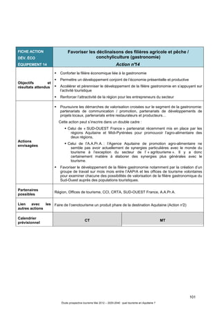 101
Étude prospective tourisme Mai 2012 – 2020-2040 : quel tourisme en Aquitaine ?
FICHE ACTION
DÉV. ÉCO
ÉQUIPEMENT 14
Favoriser les déclinaisons des filières agricole et pêche /
conchyliculture (gastronomie)
Action n°14
Objectifs et
résultats attendus
Conforter la filière économique liée à la gastronomie
Permettre un développement conjoint de l’économie présentielle et productive
Accélérer et pérenniser le développement de la filière gastronomie en s’appuyant sur
l’activité touristique
Renforcer l’attractivité de la région pour les entrepreneurs du secteur
Actions
envisagées
Poursuivre les démarches de valorisation croisées sur le segment de la gastronomie:
partenariats de communication / promotion, partenariats de développements de
projets locaux, partenariats entre restaurateurs et producteurs…
Cette action peut s’inscrire dans un double cadre :
Celui de « SUD-OUEST France » partenariat récemment mis en place par les
régions Aquitaine et Midi-Pyrénées pour promouvoir l’agro-alimentaire des
deux régions,
Celui de l’A.A.Pr.A. : l’Agence Aquitaine de promotion agro-alimentaire ne
semble pas avoir actuellement de synergies particulières avec le monde du
tourisme à l’exception du secteur de l’ « agritourisme ». Il y a donc
certainement matière à élaborer des synergies plus générales avec le
tourisme.
Favoriser le développement de la filière gastronomie notamment par la création d’un
groupe de travail sur mois mois entre l’AAPrA et les offices de tourisme volontaires
pour examiner chacune des possibilités de valorisation de la filière gastronomique du
Sud-Ouest auprès des populations touristiques.
Partenaires
possibles
Région, Offices de tourisme, CCI, CRTA, SUD-OUEST France, A.A.Pr.A.
Lien avec les
autres actions
Faire de l’oenotourisme un produit phare de la destination Aquitaine (Action n°2)
Calendrier
prévisionnel
CT MT
 
