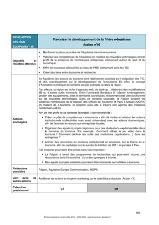 103
Étude prospective tourisme Mai 2012 – 2020-2040 : quel tourisme en Aquitaine ?
FICHE ACTION
DÉV. ÉCO
ÉQUIPEMENT 16
Favoriser le développement de la filière e-tourisme
Action n°16
Objectifs et
résultats attendus
Renforcer la place pionnière de l’Aquitaine dans le e-tourisme
Valoriser les compétences de l’Aquitaine en matière de nouvelles technologies et tirer
profit de la présence de nombreuses entreprises intervenant autour du web et du
numérique
Offrir de nouveaux débouchés au tissu de PME intervenant dans les TIC
Créer des liens entre économie et recherche
Actions
envisagées
En Aquitaine, les acteurs du tourisme sont relativement avancés sur l’intégration des TIC,
et plus spécifiquement sur le développement de l’e-tourisme. En effet, le concept
d’Animation numérique de territoire est par exemple né dans la région.
Par ailleurs, la région est riche d’agences web, de start-up… élaborant des modélisateurs
3D ou d’autres outils innovants. Enfin l’université Bordeaux III (Master Aménagement,
gestion des équipements, sites et territoires touristiques, notamment) est bien positionnée
sur les nouvelles technologies. Dans ce contexte favorable, la Région soutient les
initiatives nombreuses de la Mission des Offices de Tourisme et Pays d’Accueil (MOPA)
en matière de e-tourisme, et coopère avec elle à travers son agence des initiatives
numériques (AEC).
Afin de tirer profit de ce contexte favorable, il conviendrait de :
Créer un pôle de compétences « e-tourisme » afin de mettre en relation les acteurs
institutionnels (collectivités mais aussi universités) avec les acteurs économiques,
afin de favoriser le recours aux entreprises locales,
Organiser des appels à projets régionaux pour des réalisations expérimentales dans
le domaine du tourisme. Par exemple : Comment utiliser le jeu vidéo dans le
tourisme ? Comment décliner les outils des institutions (applications…) dans les
entreprises ?
Animer des rencontres du tourisme institutionnel en Aquitaine, sur le thème du e-
tourisme, afin de capitaliser sur le succès de l’édition de 2011, organisée à Pau.
Ces mesures pourraient être prises sans coût important :
La Région a lancé des programmes de recherches qui pourraient trouver une
résonnance dans l’e-tourisme : il y a des synergies à trouver.
Des appels à projets existants pourraient être réorientés sur la filière e-tourisme.
Partenaires
possibles
Région, Aquitaine Europe Communication, MOPA
Lien avec les
autres actions
Améliorer les actions et moyens marketing sur le volet littoral Aquitain (Action n°1)
Calendrier
prévisionnel
CT MT
 