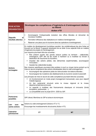 106
Étude prospective tourisme Mai 2012 – 2020-2040 : quel tourisme en Aquitaine ?
FICHE ACTION
ORGANISATION 19
Développer les compétences d’ingénierie et d’aménagement dédiées
au littoral
Action n°19
Objectifs et
résultats attendus
Accompagner l’indispensable évolution des offres littorales et réinventer de
nouveaux modèles.
Permettre l’efficience des réalisations en matière d’aménagement.
Réserver une place pour le tourisme dans les opérations d’aménagement.
Actions
envisagées
En matière de développement touristique aquitain, les problématiques les plus fortes se
trouvent sur le littoral. Il apparait nécessaire de se doter d’une capacité forte en matière
d’ingénierie de projets et d’aménagement.
Les missions pourraient être les suivantes :
Être présent auprès des grands acteurs publics du territoire : collectivités,
aménageurs, EPF afin de les inciter à maintenir ou à mobiliser du foncier à
destination de l’économie du tourislme ;
Impulser des actions pilotes, des démarches expérimentales, accompagner
l’innovation ;
Assister les collectivités locales.
Des missions spécifiques pourraient être portées à court ou moyen terme portant sur la
mise en œuvre progressive des actions développées dans le volet aménagement :
Accompagner des opérations pilote de restructuration de stations littorales ;
Accompagner les mutations des établissements du tourisme social et associatif.
Les principes de mise en œuvre de cette compétence pourraient être les suivantes:
Un fonctionnement en mode projet (management transversal), avec pour objectif
l’intérêt régional,
Un lien partenarial structuré entre le niveau régional et le niveau
départemental/intercommunal,
La capacité à mobiliser des financements classiques et innovants (fonds
européens, partenariats…),
La compatibilité avec le projet 2014 - 2020 du GIP.
Partenaires
possibles
GIP Littoral, Membres du GIP et acteurs économiques
Lien avec les
autres actions
Actions du volet aménagement (Actions n°7 à 11)
Encourager les investissements structurants (Action n°17)
Calendrier
prévisionnel
CT MT
 