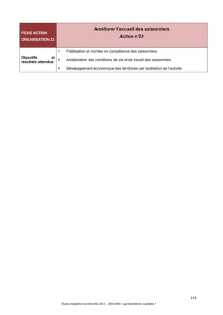 111
Étude prospective tourisme Mai 2012 – 2020-2040 : quel tourisme en Aquitaine ?
FICHE ACTION
ORGANISATION 23
Améliorer l’accueil des saisonniers
Action n°23
Objectifs et
résultats attendus
Fidélisation et montée en compétence des saisonniers.
Amélioration des conditions de vie et de travail des saisonniers.
Développement économique des territoires par facilitation de l’activité.
 