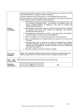 112
Étude prospective tourisme Mai 2012 – 2020-2040 : quel tourisme en Aquitaine ?
Actions
envisagées
L’accueil des saisonniers concerne environ 30 000 personnes sur le littoral et 30 000
hors littoral (Bordeaux, montagne, et stations thermales).
La Région Aquitaine a lancé l’élaboration d’un « Plan Régional des saisonniers »
Afin de faire face aux nombreux enjeux liés à l’importance du travail saisonniers dans le
tourisme, plusieurs pistes de réflexion vont être explorées :
Amélioration de l’accès des saisonniers à la formation, par la mise en place – sur
un ou plusieurs territoire(s) tests – de formations en intersaison dans une
logique professionnalisante et diplômante, avec prise en compte des
opportunités de pluriactivité
Développement de partenariats Région / organismes de financement spécialisés
qui agissent déjà dans cette optique de sécurisation des parcours
professionnels des saisonniers,
Accompagnement (financements, conseils…) des groupements d'employeurs
dans leurs efforts d'insertion durable et de qualification,
Soutien à l'installation ou à la reprise des saisonniers à forte expérience
Appui au développement de nouvelles Maisons de saisonniers et de leur mise
en réseau
Accompagnement dans la recherche de solutions d’hébergements adaptées
(internats, Habitations Légères de Loisirs dans les campings, hébergements
réservés dans des villages de vacances associatifs, parc privé, dispositif de
sécurisation des bailleurs …)
Volet santé, conditions de travail, insertion/ vie sociale
Partenaires
possibles
Région, État, Collectivités, Maisons des saisonniers, Syndicats de professionnels et de
salariés, Organismes de formation et OPCA, Acteurs du logement (CILSO), MSA
Lien avec les
autres actions
Conforter les actions de formation dans le tourisme (Action n°22)
Calendrier
prévisionnel
CT MT
 