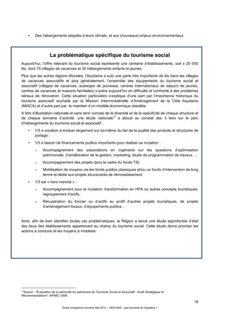 18
Étude prospective tourisme Mai 2012 – 2020-2040 : quel tourisme en Aquitaine ?
• Des hébergements adaptés à leurs climats, et aux (nouveaux) enjeux environnementaux.
La problématique spécifique du tourisme social
Aujourd’hui, l’offre relevant du tourisme social représente une centaine d’établissements, soit ± 20 000
lits, dont 70 villages de vacances et 30 hébergements enfants et jeunes.
Plus que les autres régions littorales, l’Aquitaine a subi une perte très importante de lits dans les villages
de vacances associatifs et plus généralement, l’ensemble des équipements du tourisme social et
associatif (villages de vacances, auberges de jeunesse, centres internationaux de séjours de jeunes,
centres de vacances et maisons familiales) s’avère aujourd’hui en difficulté et confronté à des problèmes
sérieux de rénovation. Cette situation particulière s’explique d’une part par l’importance historique du
tourisme associatif souhaité par la Mission Interministérielle d’Aménagement de la Côte Aquitaine
(MIACA) et d’autre part par le maintien d’un modèle économique obsolète.
A titre d’illustration nationale et sans tenir compte de la diversité et de la spécificité de chaque structure et
de chaque domaine d’activité, une étude nationale10
a abouti au constat des 3 tiers sur le parc
d’hébergements du tourisme social et associatif :
• 1/3 a vocation à évoluer largement sur lui-même du fait de la qualité des produits et structures de
portage ;
• 1/3 a besoin de financements publics importants pour réaliser sa mutation :
o Accompagnement des associations en ingénierie sur les questions d’optimisation
patrimoniale, d’amélioration de la gestion, marketing, étude de programmation de travaux…,
o Accompagnement des projets dans le cadre du fonds TSI,
o Mobilisation de moyens via les fonds publics classiques et/ou un fonds d’intervention de long
terme et dédié aux projets structurants de réinvestissement.
• 1/3 est « hors marché » :
o Accompagnement pour la mutation: transformation en HPA ou autres concepts touristiques,
regroupement d’actifs,
o Récupération du foncier ou d’actifs au profit d’autres projets touristiques, de projets
d’aménagement locaux, d’équipements publics…
Ainsi, afin de bien identifier toutes ces problématiques, la Région a lancé une étude approfondie d’état
des lieux des établissements appartenant au champ du tourisme social. Cette étude devra prioriser les
actions à conduire et les moyens à mobiliser.
10
Source : "Evaluation de la pérennité du patrimoine du Tourisme Social et Associatif - Audit Stratégique et
Recommandations"- KPMG- 2008
 