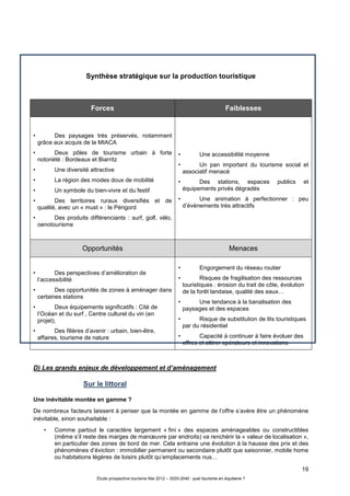 19
Étude prospective tourisme Mai 2012 – 2020-2040 : quel tourisme en Aquitaine ?
Synthèse stratégique sur la production touristique
D) Les grands enjeux de développement et d’aménagement
Sur le littoral
Une inévitable montée en gamme ?
De nombreux facteurs laissent à penser que la montée en gamme de l’offre s’avère être un phénomène
inévitable, sinon souhaitable :
• Comme partout le caractère largement « fini » des espaces aménageables ou constructibles
(même s’il reste des marges de manœuvre par endroits) va renchérir la « valeur de localisation »,
en particulier des zones de bord de mer. Cela entraine une évolution à la hausse des prix et des
phénomènes d’éviction : immobilier permanent ou secondaire plutôt que saisonnier, mobile home
ou habitations légères de loisirs plutôt qu’emplacements nus…
Forces Faiblesses
• Des paysages très préservés, notamment
grâce aux acquis de la MIACA
• Deux pôles de tourisme urbain à forte
notoriété : Bordeaux et Biarritz
• Une diversité attractive
• La région des modes doux de mobilité
• Un symbole du bien-vivre et du festif
• Des territoires ruraux diversifiés et de
qualité, avec un « must » : le Périgord
• Des produits différenciants : surf, golf, vélo,
oenotourisme
• Une accessibilité moyenne
• Un pan important du tourisme social et
associatif menacé
• Des stations, espaces publics et
équipements privés dégradés
• Une animation à perfectionner : peu
d’événements très attractifs
Opportunités Menaces
• Des perspectives d’amélioration de
l’accessibilité
• Des opportunités de zones à aménager dans
certaines stations
• Deux équipements significatifs : Cité de
l’Océan et du surf , Centre culturel du vin (en
projet),
• Des filières d’avenir : urbain, bien-être,
affaires, tourisme de nature
• Engorgement du réseau routier
• Risques de fragilisation des ressources
touristiques : érosion du trait de côte, évolution
de la forêt landaise, qualité des eaux…
• Une tendance à la banalisation des
paysages et des espaces
• Risque de substitution de lits touristiques
par du résidentiel
• Capacité à continuer à faire évoluer des
offres et attirer opérateurs et innovations
 