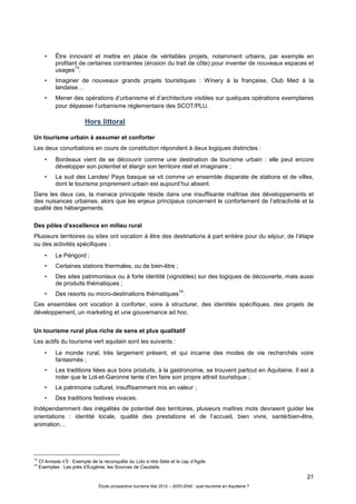 21
Étude prospective tourisme Mai 2012 – 2020-2040 : quel tourisme en Aquitaine ?
• Être innovant et mettre en place de véritables projets, notamment urbains, par exemple en
profitant de certaines contraintes (érosion du trait de côte) pour inventer de nouveaux espaces et
usages
13
.
• Imaginer de nouveaux grands projets touristiques : Winery à la française, Club Med à la
landaise…
• Mener des opérations d’urbanisme et d’architecture visibles sur quelques opérations exemplaires
pour dépasser l’urbanisme réglementaire des SCOT/PLU.
Hors littoral
Un tourisme urbain à assumer et conforter
Les deux conurbations en cours de constitution répondent à deux logiques distinctes :
• Bordeaux vient de se découvrir comme une destination de tourisme urbain : elle peut encore
développer son potentiel et élargir son territoire réel et imaginaire ;
• Le sud des Landes/ Pays basque se vit comme un ensemble disparate de stations et de villes,
dont le tourisme proprement urbain est aujourd’hui absent.
Dans les deux cas, la menace principale réside dans une insuffisante maîtrise des développements et
des nuisances urbaines, alors que les enjeux principaux concernent le confortement de l’attractivité et la
qualité des hébergements.
Des pôles d’excellence en milieu rural
Plusieurs territoires ou sites ont vocation à être des destinations à part entière pour du séjour, de l’étape
ou des activités spécifiques :
• Le Périgord ;
• Certaines stations thermales, ou de bien-être ;
• Des sites patrimoniaux ou à forte identité (vignobles) sur des logiques de découverte, mais aussi
de produits thématiques ;
• Des resorts ou micro-destinations thématiques
14
.
Ces ensembles ont vocation à conforter, voire à structurer, des identités spécifiques, des projets de
développement, un marketing et une gouvernance ad hoc.
Un tourisme rural plus riche de sens et plus qualitatif
Les actifs du tourisme vert aquitain sont les suivants :
• Le monde rural, très largement présent, et qui incarne des modes de vie recherchés voire
fantasmés ;
• Les traditions liées aux bons produits, à la gastronomie, se trouvent partout en Aquitaine. Il est à
noter que le Lot-et-Garonne tente d’en faire son propre attrait touristique ;
• Le patrimoine culturel, insuffisamment mis en valeur ;
• Des traditions festives vivaces.
Indépendamment des inégalités de potentiel des territoires, plusieurs maîtres mots devraient guider les
orientations : identité locale, qualité des prestations et de l’accueil, bien vivre, santé/bien-être,
animation…
13
Cf Annexe n°3 : Exemple de la reconquête du Lido e ntre Sète et le cap d’Agde.
14
Exemples : Les prés d’Eugénie, les Sources de Caudalie.
 