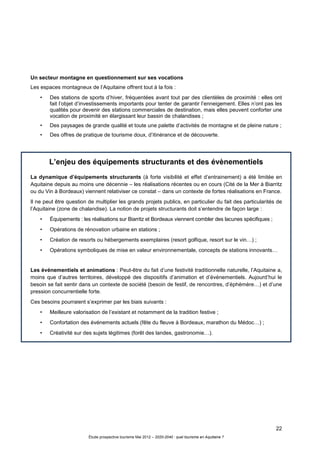 22
Étude prospective tourisme Mai 2012 – 2020-2040 : quel tourisme en Aquitaine ?
Un secteur montagne en questionnement sur ses vocations
Les espaces montagneux de l’Aquitaine offrent tout à la fois :
• Des stations de sports d’hiver, fréquentées avant tout par des clientèles de proximité : elles ont
fait l’objet d’investissements importants pour tenter de garantir l’enneigement. Elles n’ont pas les
qualités pour devenir des stations commerciales de destination, mais elles peuvent conforter une
vocation de proximité en élargissant leur bassin de chalandises ;
• Des paysages de grande qualité et toute une palette d’activités de montagne et de pleine nature ;
• Des offres de pratique de tourisme doux, d’itinérance et de découverte.
L’enjeu des équipements structurants et des évènementiels
La dynamique d’équipements structurants (à forte visibilité et effet d’entrainement) a été limitée en
Aquitaine depuis au moins une décennie – les réalisations récentes ou en cours (Cité de la Mer à Biarritz
ou du Vin à Bordeaux) viennent relativiser ce constat – dans un contexte de fortes réalisations en France.
Il ne peut être question de multiplier les grands projets publics, en particulier du fait des particularités de
l’Aquitaine (zone de chalandise). La notion de projets structurants doit s’entendre de façon large :
• Équipements : les réalisations sur Biarritz et Bordeaux viennent combler des lacunes spécifiques ;
• Opérations de rénovation urbaine en stations ;
• Création de resorts ou hébergements exemplaires (resort golfique, resort sur le vin…) ;
• Opérations symboliques de mise en valeur environnementale, concepts de stations innovants…
Les événementiels et animations : Peut-être du fait d’une festivité traditionnelle naturelle, l’Aquitaine a,
moins que d’autres territoires, développé des dispositifs d’animation et d’événementiels. Aujourd’hui le
besoin se fait sentir dans un contexte de société (besoin de festif, de rencontres, d’éphémère…) et d’une
pression concurrentielle forte.
Ces besoins pourraient s’exprimer par les biais suivants :
• Meilleure valorisation de l’existant et notamment de la tradition festive ;
• Confortation des événements actuels (fête du fleuve à Bordeaux, marathon du Médoc…) ;
• Créativité sur des sujets légitimes (forêt des landes, gastronomie…).
 
