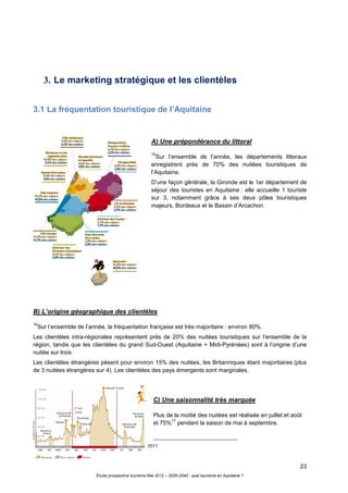 23
Étude prospective tourisme Mai 2012 – 2020-2040 : quel tourisme en Aquitaine ?
3. Le marketing stratégique et les clientèles
3.1 La fréquentation touristique de l’Aquitaine
A) Une prépondérance du littoral
15
Sur l’ensemble de l’année, les départements littoraux
enregistrent près de 70% des nuitées touristiques de
l’Aquitaine.
D’une façon générale, la Gironde est le 1er département de
séjour des touristes en Aquitaine : elle accueille 1 touriste
sur 3, notamment grâce à ses deux pôles touristiques
majeurs, Bordeaux et le Bassin d’Arcachon.
B) L’origine géographique des clientèles
16
Sur l’ensemble de l’année, la fréquentation française est très majoritaire : environ 80%.
Les clientèles intra-régionales représentent près de 20% des nuitées touristiques sur l’ensemble de la
région, tandis que les clientèles du grand Sud-Ouest (Aquitaine + Midi-Pyrénées) sont à l’origine d’une
nuitée sur trois.
Les clientèles étrangères pèsent pour environ 15% des nuitées, les Britanniques étant majoritaires (plus
de 3 nuitées étrangères sur 4). Les clientèles des pays émergents sont marginales.
C) Une saisonnalité très marquée
Plus de la moitié des nuitées est réalisée en juillet et août
et 75%
17
pendant la saison de mai à septembre.
15 Source : Etude de fréquentation touristique- CRTA- 2011
16 Source : Chiffres clés- CRA- 2011
17 Ibidem
 