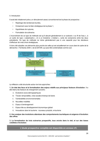 28
Étude prospective tourisme Mai 2012 – 2020-2040 : quel tourisme en Aquitaine ?
0. Introduction
Il avait été initialement prévu un déroulement assez conventionnel de la phase de prospective :
• Repérage des tendances lourdes,
• Croisement avec le bilan stratégique de la phase 1,
• Hypothèses de ruptures,
• Formulation de scénarios
L’inconvénient de ce type de méthode est qu’il aboutit généralement à un scénario « au fil de l’eau », à
un autre de type « catastrophe », et à un troisième « médian », sorte de compromis entre les deux
précédents. Ce type de méthode ne mène généralement pas à une capacité pour les décideurs
d’effectuer de vrais choix stratégiques.
A donc été adoptée une démarche plus proche de celle qui est actuellement en cours dans le cadre de la
démarche « Territoires 2040 » de la DATAR, qui peut être schématisée comme suit.
La réflexion a été structurée autour de trois approches :
1. Un état des lieux et la formalisation des enjeux relatifs aux principaux facteurs d’évolution. Il a
été retenu les facteurs de changement suivants :
A. Évolutions socio-démographiques
B. Travail, temporalités, crise sociale et temps de loisirs
C. Vulnérabilités environnementales
D. Nouvelles mobilités
E. Enjeux d’aménagement
F. Enjeux liés au développement économique global
G. Innovations dans le tourisme : nouveaux produits, e-tourisme
2. Une analyse des évolutions attendues des comportements touristiques et exigence d’évolution
des offres
3. La formalisation de trois scénarios prospectifs, tous ancrés dans le réel, et sur des bases
crédibles d’évolution
L’étude prospective complète est disponible en annexe n°2.
 