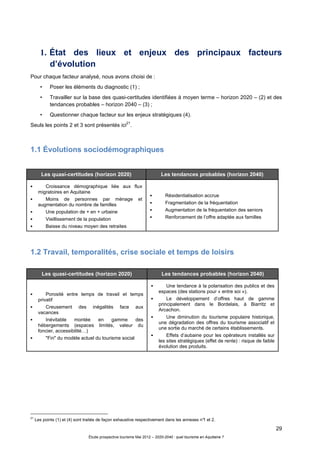 29
Étude prospective tourisme Mai 2012 – 2020-2040 : quel tourisme en Aquitaine ?
1. État des lieux et enjeux des principaux facteurs
d’évolution
Pour chaque facteur analysé, nous avons choisi de :
• Poser les éléments du diagnostic (1) ;
• Travailler sur la base des quasi-certitudes identifiées à moyen terme – horizon 2020 – (2) et des
tendances probables – horizon 2040 – (3) ;
• Questionner chaque facteur sur les enjeux stratégiques (4).
Seuls les points 2 et 3 sont présentés ici
21
.
1.1 Évolutions sociodémographiques
1.2 Travail, temporalités, crise sociale et temps de loisirs
21
Les points (1) et (4) sont traités de façon exhaustive respectivement dans les annexes n°1 et 2.
Les quasi-certitudes (horizon 2020) Les tendances probables (horizon 2040)
Croissance démographique liée aux flux
migratoires en Aquitaine
Moins de personnes par ménage et
augmentation du nombre de familles
Une population de + en + urbaine
Vieillissement de la population
Baisse du niveau moyen des retraites
Résidentialisation accrue
Fragmentation de la fréquentation
Augmentation de la fréquentation des seniors
Renforcement de l’offre adaptée aux familles
Les quasi-certitudes (horizon 2020) Les tendances probables (horizon 2040)
Porosité entre temps de travail et temps
privatif
Creusement des inégalités face aux
vacances
Inévitable montée en gamme des
hébergements (espaces limités, valeur du
foncier, accessibilité…)
"Fin" du modèle actuel du tourisme social
Une tendance à la polarisation des publics et des
espaces (des stations pour « entre soi »).
Le développement d’offres haut de gamme
principalement dans le Bordelais, à Biarritz et
Arcachon.
Une diminution du tourisme populaire historique,
une dégradation des offres du tourisme associatif et
une sortie du marché de certains établissements.
Effets d’aubaine pour les opérateurs installés sur
les sites stratégiques (effet de rente) : risque de faible
évolution des produits.
 