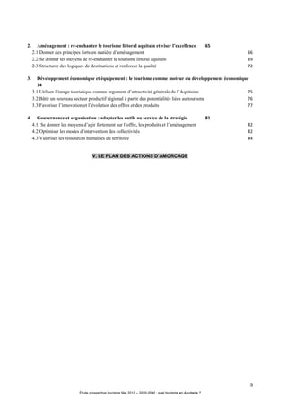 3
Étude prospective tourisme Mai 2012 – 2020-2040 : quel tourisme en Aquitaine ?
2. Aménagement : ré-enchanter le tourisme littoral aquitain et viser l’excellence 65
2.1 Donner des principes forts en matière d’aménagement 66
2.2 Se donner les moyens de ré-enchanter le tourisme littoral aquitain 69
2.3 Structurer des logiques de destinations et renforcer la qualité 72
3. Développement économique et équipement : le tourisme comme moteur du développement économique
74
3.1 Utiliser l’image touristique comme argument d’attractivité générale de l’Aquitaine 75
3.2 Bâtir un nouveau secteur productif régional à partir des potentialités liées au tourisme 76
3.3 Favoriser l’innovation et l’évolution des offres et des produits 77
4. Gouvernance et organisation : adapter les outils au service de la stratégie 81
4.1. Se donner les moyens d’agir fortement sur l’offre, les produits et l’aménagement 82
4.2 Optimiser les modes d’intervention des collectivités 82
4.3 Valoriser les ressources humaines du territoire 84
V. LE PLAN DES ACTIONS D’AMORCAGE
 