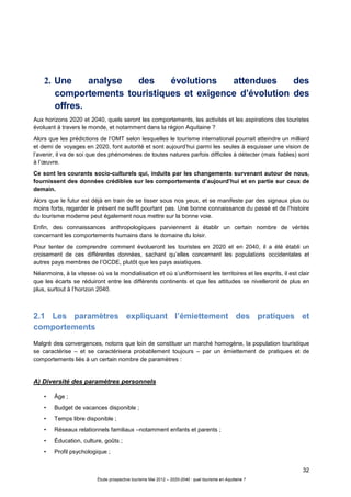 32
Étude prospective tourisme Mai 2012 – 2020-2040 : quel tourisme en Aquitaine ?
2. Une analyse des évolutions attendues des
comportements touristiques et exigence d’évolution des
offres.
Aux horizons 2020 et 2040, quels seront les comportements, les activités et les aspirations des touristes
évoluant à travers le monde, et notamment dans la région Aquitaine ?
Alors que les prédictions de l’OMT selon lesquelles le tourisme international pourrait atteindre un milliard
et demi de voyages en 2020, font autorité et sont aujourd’hui parmi les seules à esquisser une vision de
l’avenir, il va de soi que des phénomènes de toutes natures parfois difficiles à détecter (mais fiables) sont
à l’œuvre.
Ce sont les courants socio-culturels qui, induits par les changements survenant autour de nous,
fournissent des données crédibles sur les comportements d’aujourd’hui et en partie sur ceux de
demain.
Alors que le futur est déjà en train de se tisser sous nos yeux, et se manifeste par des signaux plus ou
moins forts, regarder le présent ne suffit pourtant pas. Une bonne connaissance du passé et de l’histoire
du tourisme moderne peut également nous mettre sur la bonne voie.
Enfin, des connaissances anthropologiques parviennent à établir un certain nombre de vérités
concernant les comportements humains dans le domaine du loisir.
Pour tenter de comprendre comment évolueront les touristes en 2020 et en 2040, il a été établi un
croisement de ces différentes données, sachant qu’elles concernent les populations occidentales et
autres pays membres de l’OCDE, plutôt que les pays asiatiques.
Néanmoins, à la vitesse où va la mondialisation et où s’uniformisent les territoires et les esprits, il est clair
que les écarts se réduiront entre les différents continents et que les attitudes se nivelleront de plus en
plus, surtout à l’horizon 2040.
2.1 Les paramètres expliquant l’émiettement des pratiques et
comportements
Malgré des convergences, notons que loin de constituer un marché homogène, la population touristique
se caractérise – et se caractérisera probablement toujours – par un émiettement de pratiques et de
comportements liés à un certain nombre de paramètres :
A) Diversité des paramètres personnels
• Âge ;
• Budget de vacances disponible ;
• Temps libre disponible ;
• Réseaux relationnels familiaux –notamment enfants et parents ;
• Éducation, culture, goûts ;
• Profil psychologique ;
 