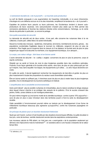 35
Étude prospective tourisme Mai 2012 – 2020-2040 : quel tourisme en Aquitaine ?
L’avènement durable du « do it yourself » : un touriste auto-producteur
La soif de liberté conjuguée à une augmentation de l’expertise individuelle, à un souci d’économie,
d’écologie et à une défiance accrue vis à vis des industriels, amplifieront la tendance du « do it yourself ».
Capables de produire leurs yaourts ou leurs pull-overs, les Occidentaux tendent à devenir auto-
producteurs de leurs vacances. Une auto-production d’autant plus aisée que le Web permet des
connexions planétaires et favorise les relations directes entre consommateurs, l’échange, ou la vente
directe de particulier à particulier, ou encore le partage.
Une quête exacerbée de sécurité
La demande de sécurité est de deux sortes : d’une part, elle concerne les nuisances liées à la vie
collective, d’autre part, celles liées à la santé individuelle.
Devant la montée des menaces : épidémies, intempéries, terrorisme, tremblements de terre, grèves… les
populations occidentales fragilisées depuis le tournant du millénaire, exigeront de plus en plus de
protection. Plus fragile que la moyenne dans la mesure où il se déplace, le touriste sera de plus en plus
exigeant par rapport à la sécurité d’un territoire, d’un équipement touristique, d’un aéroport…
Le corps, une valeur refuge : être beau et en bonne santé
L’autre demande de sécurité – le « safety » anglais- concernera de plus en plus la personne, corps et
esprits confondus.
Obsédé par sa santé et l’envie de vivre le plus longtemps possible dans des conditions optimales,
l’individu d’une façon générale et le touriste entre autres, sera donc de plus en plus préoccupé par l’air
qu’il respire, l’eau dans laquelle il se baigne, les équipements qu’il utilise… Le zéro risque deviendra son
credo.
En quête de santé, il devrait également rechercher les équipements de bien-être et goûter de plus en
plus massivement à toutes les propositions du secteur aussi diversifiées soient-elles.
Être en bonne santé ne suffisant pas, il cherchera aussi de plus en plus à rester beau le plus longtemps
possible, d’où le développement du tourisme esthétique et médical.
L’amplification de la sensibilité environnementale
Autre point décisif : plus la société s’urbanise et s’industrialise, plus la nature constitue le refuge utopique
dans lequel chacun cherche à se protéger des assauts de la pollution. D’où le succès croissant des
jardins, forêts, zones côtières ou de montagne préservées…
On peut même imaginer qu’une bonne moitié de la clientèle touristique –contre à peine 10% aujourd’hui –
aura de plus en plus à cœur d’évoluer dans des territoires jouant à fond la carte du développement
durable.
Cette sensibilité à l’environnement pourrait même se traduire par le développement d’une forme de
militantisme touristique beaucoup plus agressive qu’aujourd’hui, contre les nuisances paysagères en
particulier.
Un principe de plaisir pour un touriste résolument hédoniste
Quel que soit l’avenir, surtout s’il est troublé par des situations économiques difficiles, la quête de plaisir à
tout prix, voire de bonheur, semble résolument ancrée dans les aspirations contemporaines.
Les nouveaux calculs du PIB aidant, ce n’est pas une « avant-garde » de la population seulement qui
dérivera vers l’épicurisme mais le mainstream
22
: on assistera alors à une hausse croissante de la valeur
temps libre.
22
Cf. définition p. 32
 