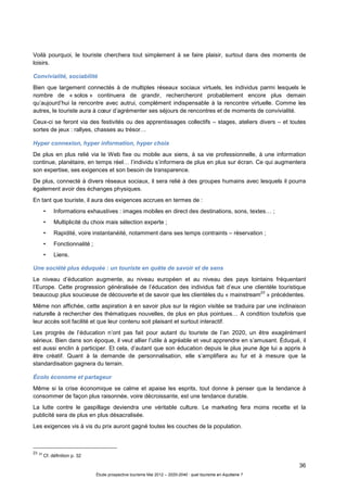 36
Étude prospective tourisme Mai 2012 – 2020-2040 : quel tourisme en Aquitaine ?
Voilà pourquoi, le touriste cherchera tout simplement à se faire plaisir, surtout dans des moments de
loisirs.
Convivialité, sociabilité
Bien que largement connectés à de multiples réseaux sociaux virtuels, les individus parmi lesquels le
nombre de « solos » continuera de grandir, rechercheront probablement encore plus demain
qu’aujourd’hui la rencontre avec autrui, complément indispensable à la rencontre virtuelle. Comme les
autres, le touriste aura à cœur d’agrémenter ses séjours de rencontres et de moments de convivialité.
Ceux-ci se feront via des festivités ou des apprentissages collectifs – stages, ateliers divers – et toutes
sortes de jeux : rallyes, chasses au trésor…
Hyper connexion, hyper information, hyper choix
De plus en plus relié via le Web fixe ou mobile aux siens, à sa vie professionnelle, à une information
continue, planétaire, en temps réel… l’individu s’informera de plus en plus sur écran. Ce qui augmentera
son expertise, ses exigences et son besoin de transparence.
De plus, connecté à divers réseaux sociaux, il sera relié à des groupes humains avec lesquels il pourra
également avoir des échanges physiques.
En tant que touriste, il aura des exigences accrues en termes de :
• Informations exhaustives : images mobiles en direct des destinations, sons, textes… ;
• Multiplicité du choix mais sélection experte ;
• Rapidité, voire instantanéité, notamment dans ses temps contraints – réservation ;
• Fonctionnalité ;
• Liens.
Une société plus éduquée : un touriste en quête de savoir et de sens
Le niveau d’éducation augmente, au niveau européen et au niveau des pays lointains fréquentant
l’Europe. Cette progression généralisée de l’éducation des individus fait d’eux une clientèle touristique
beaucoup plus soucieuse de découverte et de savoir que les clientèles du « mainstream
23
» précédentes.
Même non affichée, cette aspiration à en savoir plus sur la région visitée se traduira par une inclinaison
naturelle à rechercher des thématiques nouvelles, de plus en plus pointues… A condition toutefois que
leur accès soit facilité et que leur contenu soit plaisant et surtout interactif.
Les progrès de l’éducation n’ont pas fait pour autant du touriste de l’an 2020, un être exagérément
sérieux. Bien dans son époque, il veut allier l’utile à agréable et veut apprendre en s’amusant. Éduqué, il
est aussi enclin à participer. Et cela, d’autant que son éducation depuis le plus jeune âge lui a appris à
être créatif. Quant à la demande de personnalisation, elle s’amplifiera au fur et à mesure que la
standardisation gagnera du terrain.
Écolo économe et partageur
Même si la crise économique se calme et apaise les esprits, tout donne à penser que la tendance à
consommer de façon plus raisonnée, voire décroissante, est une tendance durable.
La lutte contre le gaspillage deviendra une véritable culture. Le marketing fera moins recette et la
publicité sera de plus en plus désacralisée.
Les exigences vis à vis du prix auront gagné toutes les couches de la population.
23 23
Cf. définition p. 32
 