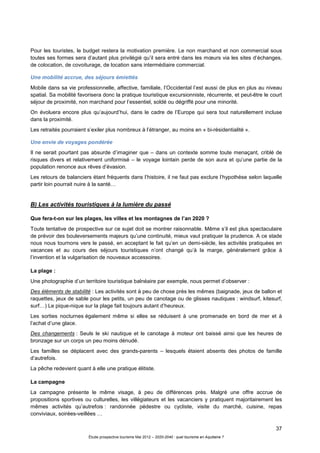 37
Étude prospective tourisme Mai 2012 – 2020-2040 : quel tourisme en Aquitaine ?
Pour les touristes, le budget restera la motivation première. Le non marchand et non commercial sous
toutes ses formes sera d’autant plus privilégié qu’il sera entré dans les mœurs via les sites d’échanges,
de colocation, de covoiturage, de location sans intermédiaire commercial.
Une mobilité accrue, des séjours émiettés
Mobile dans sa vie professionnelle, affective, familiale, l’Occidental l’est aussi de plus en plus au niveau
spatial. Sa mobilité favorisera donc la pratique touristique excursionniste, récurrente, et peut-être le court
séjour de proximité, non marchand pour l’essentiel, soldé ou dégriffé pour une minorité.
On évoluera encore plus qu’aujourd’hui, dans le cadre de l’Europe qui sera tout naturellement incluse
dans la proximité.
Les retraités pourraient s’exiler plus nombreux à l’étranger, au moins en « bi-résidentialité ».
Une envie de voyages pondérée
Il ne serait pourtant pas absurde d’imaginer que – dans un contexte somme toute menaçant, criblé de
risques divers et relativement uniformisé – le voyage lointain perde de son aura et qu’une partie de la
population renonce aux rêves d’évasion.
Les retours de balanciers étant fréquents dans l’histoire, il ne faut pas exclure l’hypothèse selon laquelle
partir loin pourrait nuire à la santé…
B) Les activités touristiques à la lumière du passé
Que fera-t-on sur les plages, les villes et les montagnes de l’an 2020 ?
Toute tentative de prospective sur ce sujet doit se montrer raisonnable. Même s’il est plus spectaculaire
de prévoir des bouleversements majeurs qu’une continuité, mieux vaut pratiquer la prudence. A ce stade
nous nous tournons vers le passé, en acceptant le fait qu’en un demi-siècle, les activités pratiquées en
vacances et au cours des séjours touristiques n’ont changé qu’à la marge, généralement grâce à
l’invention et la vulgarisation de nouveaux accessoires.
La plage :
Une photographie d’un territoire touristique balnéaire par exemple, nous permet d’observer :
Des éléments de stabilité : Les activités sont à peu de chose près les mêmes (baignade, jeux de ballon et
raquettes, jeux de sable pour les petits, un peu de canotage ou de glisses nautiques : windsurf, kitesurf,
surf…) Le pique-nique sur la plage fait toujours autant d’heureux.
Les sorties nocturnes également même si elles se réduisent à une promenade en bord de mer et à
l’achat d’une glace.
Des changements : Seuls le ski nautique et le canotage à moteur ont baissé ainsi que les heures de
bronzage sur un corps un peu moins dénudé.
Les familles se déplacent avec des grands-parents – lesquels étaient absents des photos de famille
d’autrefois.
La pêche redevient quant à elle une pratique élitiste.
La campagne
La campagne présente le même visage, à peu de différences près. Malgré une offre accrue de
propositions sportives ou culturelles, les villégiateurs et les vacanciers y pratiquent majoritairement les
mêmes activités qu’autrefois : randonnée pédestre ou cycliste, visite du marché, cuisine, repas
conviviaux, soirées-veillées …
 