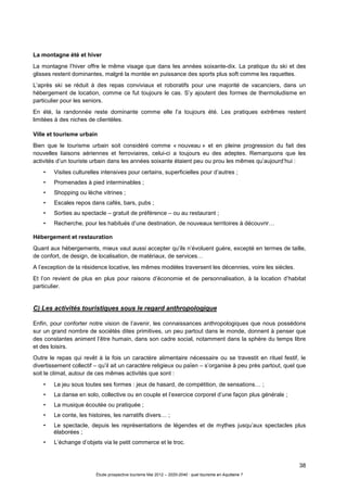 38
Étude prospective tourisme Mai 2012 – 2020-2040 : quel tourisme en Aquitaine ?
La montagne été et hiver
La montagne l’hiver offre le même visage que dans les années soixante-dix. La pratique du ski et des
glisses restent dominantes, malgré la montée en puissance des sports plus soft comme les raquettes.
L’après ski se réduit à des repas conviviaux et roboratifs pour une majorité de vacanciers, dans un
hébergement de location, comme ce fut toujours le cas. S’y ajoutent des formes de thermoludisme en
particulier pour les seniors.
En été, la randonnée reste dominante comme elle l’a toujours été. Les pratiques extrêmes restent
limitées à des niches de clientèles.
Ville et tourisme urbain
Bien que le tourisme urbain soit considéré comme « nouveau » et en pleine progression du fait des
nouvelles liaisons aériennes et ferroviaires, celui-ci a toujours eu des adeptes. Remarquons que les
activités d’un touriste urbain dans les années soixante étaient peu ou prou les mêmes qu’aujourd’hui :
• Visites culturelles intensives pour certains, superficielles pour d’autres ;
• Promenades à pied interminables ;
• Shopping ou lèche vitrines ;
• Escales repos dans cafés, bars, pubs ;
• Sorties au spectacle – gratuit de préférence – ou au restaurant ;
• Recherche, pour les habitués d’une destination, de nouveaux territoires à découvrir…
Hébergement et restauration
Quant aux hébergements, mieux vaut aussi accepter qu’ils n’évoluent guère, excepté en termes de taille,
de confort, de design, de localisation, de matériaux, de services…
A l’exception de la résidence locative, les mêmes modèles traversent les décennies, voire les siècles.
Et l’on revient de plus en plus pour raisons d’économie et de personnalisation, à la location d’habitat
particulier.
C) Les activités touristiques sous le regard anthropologique
Enfin, pour conforter notre vision de l’avenir, les connaissances anthropologiques que nous possédons
sur un grand nombre de sociétés dites primitives, un peu partout dans le monde, donnent à penser que
des constantes animent l’être humain, dans son cadre social, notamment dans la sphère du temps libre
et des loisirs.
Outre le repas qui revêt à la fois un caractère alimentaire nécessaire ou se travestit en rituel festif, le
divertissement collectif – qu’il ait un caractère religieux ou païen – s’organise à peu près partout, quel que
soit le climat, autour de ces mêmes activités que sont :
• Le jeu sous toutes ses formes : jeux de hasard, de compétition, de sensations… ;
• La danse en solo, collective ou en couple et l’exercice corporel d’une façon plus générale ;
• La musique écoutée ou pratiquée ;
• Le conte, les histoires, les narratifs divers… ;
• Le spectacle, depuis les représentations de légendes et de mythes jusqu’aux spectacles plus
élaborées ;
• L’échange d’objets via le petit commerce et le troc.
 