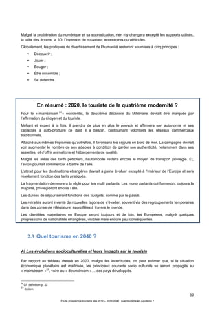 39
Étude prospective tourisme Mai 2012 – 2020-2040 : quel tourisme en Aquitaine ?
Malgré la prolifération du numérique et sa sophistication, rien n’y changera excepté les supports utilisés,
la taille des écrans, la 3D, l’invention de nouveaux accessoires ou véhicules.
Globalement, les pratiques de divertissement de l’humanité resteront soumises à cinq principes :
• Découvrir ;
• Jouer ;
• Bouger ;
• Être ensemble ;
• Se détendre.
En résumé : 2020, le touriste de la quatrième modernité ?
Pour le « mainstream
24
» occidental, la deuxième décennie du Millénaire devrait être marquée par
l’affirmation du citoyen et du touriste.
Méfiant et expert à la fois, il prendra de plus en plus le pouvoir et affirmera son autonomie et ses
capacités à auto-produire ce dont il a besoin, contournant volontiers les réseaux commerciaux
traditionnels.
Attaché aux mêmes tropismes qu’autrefois, il favorisera les séjours en bord de mer. La campagne devrait
voir augmenter le nombre de ses adeptes à condition de garder son authenticité, notamment dans ses
assiettes, et d’offrir animations et hébergements de qualité.
Malgré les aléas des tarifs pétroliers, l’automobile restera encore le moyen de transport privilégié. Et,
l’avion pourrait commencer à battre de l’aile.
L’attrait pour les destinations étrangères devrait à peine évoluer excepté à l’intérieur de l’Europe et sera
résolument fonction des tarifs pratiqués.
La fragmentation demeurera la règle pour les multi partants. Les mono partants qui formeront toujours la
majorité, privilégieront encore l’été.
Les durées de séjour seront fonctions des budgets, comme par le passé.
Les retraités auront inventé de nouvelles façons de s’évader, souvent via des regroupements temporaires
dans des zones de villégiature, éparpillées à travers le monde.
Les clientèles majoritaires en Europe seront toujours et de loin, les Européens, malgré quelques
progressions de nationalités étrangères, visibles mais encore peu conséquentes.
2.3 Quel tourisme en 2040 ?
A) Les évolutions socioculturelles et leurs impacts sur le touriste
Par rapport au tableau dressé en 2020, malgré les incertitudes, on peut estimer que, si la situation
économique planétaire est maîtrisée, les principaux courants socio culturels se seront propagés au
« mainstream »
25
, voire au « downstream »… des pays développés.
24
Cf. définition p. 32
25
ibidem
 