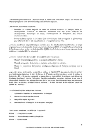 4
Étude prospective tourisme Mai 2012 – 2020-2040 : quel tourisme en Aquitaine ?
Le Conseil Régional et le GIP Littoral ont lancé, à travers une consultation unique, une mission de
réflexion prospective sur le devenir touristique des territoires aquitains.
Cette mission recouvre deux objectifs :
• Permettre au Conseil Régional de cibler de manière novatrice sa politique d’aide au
développement touristique, en l’articulant étroitement avec ses autres politiques de
développement économique et social, d’aménagement et d’intégration des enjeux
environnementaux ;
• Donner au littoral aquitain et aux entités qui le composent, les outils conceptuels et opérationnels
pour affronter le défi lié à la requalification et à l’adaptation de leur offre.
La mission appréhende les problématiques énoncées avec des échelles de temps différentes : le temps
long des changements de société et des ruptures technologiques (2040), le temps à la fois proche et long
de l’aménagement du territoire et de la durabilité (2020), et enfin le temps proche des urgences et des
problèmes à résoudre (2012 et suivantes).
La mission s’est déroulée de mars 2011 à mars 2012, selon trois phases :
• Phase 1 : bilan stratégique et mise en perspective littoral/ hors littoral ;
• Phase 2 : prospective du tourisme en Aquitaine : présentation de scénarios ;
• Phase 3 : propositions d’orientations stratégiques régionales et d’actions prioritaires pour le
littoral.
La première phase a été validée en comité de pilotage le 4 juillet 2011. La seconde, élaborée en lien
avec le séminaire stratégique de Mont-de-Marsan du 27 octobre, a été présentée en comité de pilotage le
5 décembre 2011. Ce dernier a souhaité ne pas arrêter un choix définitif de scénario, mais laisser se
développer la phase 3 comme l’affirmation d’ambitions plurielles, permettant d’aboutir à une boite à
idées/outils à disposition des acteurs régionaux. Après une phase d’enrichissement avec les acteurs de
terrain (élus, techniciens, professionnels du tourisme…), le plan d’actions a été validé en comité de
pilotage le 2 avril 2012.
Le document comprend les 4 parties suivantes :
I. Synthèse du diagnostic et enseignements stratégiques
II. Démarche prospective et scénarios
III. Les grands enjeux régionaux
IV. Les orientations stratégiques et les actions d’amorçage
Un document annexe est joint à l’étude. Il comprend :
Annexe 1 : Le diagnostic complet
Annexe 2 : L’ensemble de la réflexion prospective
Annexe 3 : Un benchmark
 