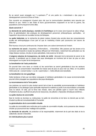 40
Étude prospective tourisme Mai 2012 – 2020-2040 : quel tourisme en Aquitaine ?
Ils se seront aussi propagés sur l’ « upstream »
26
et une partie du « mainstream » des pays en
développement comme la Chine et l’Inde...
Ces courants se propageront d’autant plus vite que la communication planétaire sera assurée par
Internet et que, même si des Etats et leurs gouvernements s’opposent et se font la guerre, les
populations communiqueront entre elles.
Quels seront-ils ?
La demande de santé physique, mentale et d’esthétique car le corps sera toujours la valeur refuge.
D’où, la généralisation des pratiques de développement personnel, philosophiques, spirituelles… et
l’apparition récurrente de nouvelles formes de thérapies.
La quête hédoniste car la recherche de plaisir restera d’autant plus ancrée dans les comportements
qu’elle est anthropologique d’une part et que le marketing d’autre part poursuivra son œuvre de
séduction.
Être heureux à tout prix continuera de s’imposer dans une culture dominante de l’instant.
La recherche de savoir, d’expertise, d’informations… s’intensifiera. Elle passera par les écrans et la
connexion permanente à toutes les sphères diffusant de l’information, notamment les particuliers sur de
méga réseaux sociaux, de plus en plus spécialisés, mais aussi sur le terrain.
L’exigence absolue de transparence, de clarté, de vérité : découlant de la demande de savoir et de
sécurité, il semblerait que le citoyen des pays développés se montrera bel et bien de plus en plus
intransigeant sur le plan de la transparence.
La banalisation de l’auto production
On pourrait bien vivre dans un monde où les savoir-faire se seront généralisés à tous les secteurs
d’autant que la consommation industrielle de masse sera de plus en plus mal vue. Mais, on ne parlera
même plus de « consom’acteur » ou de « spect’acteur ». Cette attitude sera banalisée.
La banalisation du non gaspillage
Cette tendance à faire par soi-même conjuguée à l’adhésion généralisée à la cause environnementale
pourrait s’être propagée aux populations des pays développés.
La reconnaissance de la Terre patrie
Les postures qui auront le plus évolué seront bel et bien la sensibilité environnementale et l’adhésion
généralisée à une idéologie quasi spirituelle méprisant le matériel au profit d’une réconciliation universelle
avec la nature. Et cela, par la force des choses, dans une planète ayant à nourrir trois milliards
d’habitants de plus, souffrant de pénurie de ressources, de pollution, d’épisodes climatiques extrêmes…
La quête résolue de convivialité
Que le monde se durcisse ou s’adoucisse, la quête de rencontres et de liens ne devrait pas se tarir,
d’autant qu’elle est consubstantielle à l’humanité.
La généralisation de la convivialité virtuelle
La quête de convivialité sera renforcée par la quête de convivialité virtuelle, via la puissance des réseaux
virtuels qui poursuivront leur maillage de la planète.
La demande de sécurité, de protection et de responsabilité, notamment de la part des états et de la
collectivité, devrait s’intensifier.
Un individualisme plus nuancé
26
ibidem
 