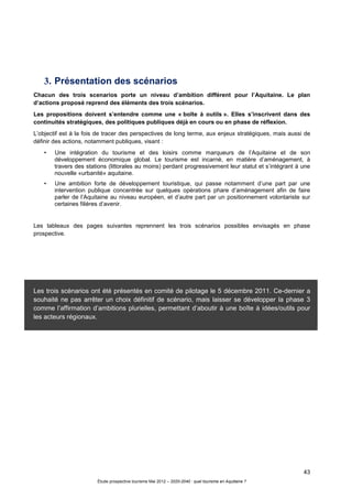 43
Étude prospective tourisme Mai 2012 – 2020-2040 : quel tourisme en Aquitaine ?
3. Présentation des scénarios
Chacun des trois scenarios porte un niveau d’ambition différent pour l’Aquitaine. Le plan
d’actions proposé reprend des éléments des trois scénarios.
Les propositions doivent s’entendre comme une « boîte à outils ». Elles s’inscrivent dans des
continuités stratégiques, des politiques publiques déjà en cours ou en phase de réflexion.
L’objectif est à la fois de tracer des perspectives de long terme, aux enjeux stratégiques, mais aussi de
définir des actions, notamment publiques, visant :
• Une intégration du tourisme et des loisirs comme marqueurs de l’Aquitaine et de son
développement économique global. Le tourisme est incarné, en matière d’aménagement, à
travers des stations (littorales au moins) perdant progressivement leur statut et s’intégrant à une
nouvelle «urbanité» aquitaine.
• Une ambition forte de développement touristique, qui passe notamment d’une part par une
intervention publique concentrée sur quelques opérations phare d’aménagement afin de faire
parler de l’Aquitaine au niveau européen, et d’autre part par un positionnement volontariste sur
certaines filières d’avenir.
Les tableaux des pages suivantes reprennent les trois scénarios possibles envisagés en phase
prospective.
Les trois scénarios ont été présentés en comité de pilotage le 5 décembre 2011. Ce-dernier a
souhaité ne pas arrêter un choix définitif de scénario, mais laisser se développer la phase 3
comme l’affirmation d’ambitions plurielles, permettant d’aboutir à une boîte à idées/outils pour
les acteurs régionaux.
 