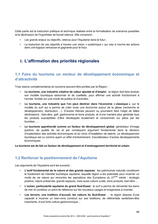 48
Étude prospective tourisme Mai 2012 – 2020-2040 : quel tourisme en Aquitaine ?
Cette partie est la traduction politique et technique réalisée entre la formalisation de scénarios possibles
et la déclinaison de l’hypothèse de travail retenue. Elle comprend :
• Les grands enjeux ou objectifs, retenus pour l’Aquitaine dans le futur ;
• La traduction de ces objectifs à travers une vision « systémique » qui vise à inscrire les actions
dans une logique vertueuse et gagnante pour le futur.
1. L’affirmation des priorités régionales
1.1 Faire du tourisme un vecteur de développement économique et
d’attractivité
Trois visions complémentaires du tourisme peuvent être portées par la Région :
• Le tourisme, une industrie créative de valeur ajoutée et d’emploi : la région doit faire évoluer
son modèle touristique saisonnier et de cueillette, pour affirmer une activité fonctionnant à
l’année, fondée sur une mixité de publics et d’activités ;
• Le tourisme, une industrie que l’on peut décliner dans l’économie « classique », sur le
modèle du surf qui a permis de créer toute une économie autour de la glisse (recherche et
développement, distribution….). D’autres thèmes peuvent ou pourraient faire l’objet de telles
déclinaisons : bien-être, golf, gastronomie et bons produits, et d’une manière plus générale tous
les produits susceptibles d’être développés localement et consommés sur place par les
touristes… ;
• Le tourisme appréhendé comme un facteur de développement global, générateur d’image
positive, de qualité de vie et par conséquent argument fondamental dans la décision
d’implantation des activités économiques et du choix d’installation de talents. Le développement
touristique est vu comme ayant un effet d’entraînement, d’accélérateur d’autres développements
économiques.
Le tourisme est de fait un facteur de développement et d’aménagement territorial et urbain.
1.2 Renforcer le positionnement de l’Aquitaine
Les arguments de l’Aquitaine sont les suivants :
• L’actif fondamental de la nature et des grands espaces : les patrimoines naturels constituent
le fondement de l’identité touristique aquitaine, laquelle région a les potentiels pour incarner un
mode de vie nature qui rencontre les aspirations des Européens du 21
ème
siècle : écologie
positive, nature préservée, grands espaces, mais aussi culture rurale, bons produits, bien-être …
• L’océan, particularité aquitaine du grand Sud-Ouest : le surf a permis de réinventer les bains
de mer et constitue un point de référence sur les nouveaux usages et imaginaires à inventer.
• Les terroirs, une tradition d’accueil, les valeurs du Sud-Ouest… : la région dispose d’une
capacité à incarner un bien-vivre construit sur ses traditions, de référentiels santé/bien-être
importants, d’une forte culture gastronomique…
 