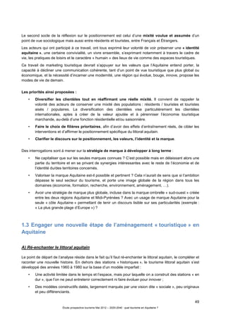 49
Étude prospective tourisme Mai 2012 – 2020-2040 : quel tourisme en Aquitaine ?
Le second socle de la réflexion sur le positionnement est celui d’une mixité voulue et assumée d’un
point de vue sociologique mais aussi entre résidents et touristes, entre Français et Étrangers.
Les acteurs qui ont participé à ce travail, ont tous exprimé leur volonté de voir préserver une « identité
aquitaine », une certaine convivialité, un vivre ensemble, s’exprimant notamment à travers le cadre de
vie, les pratiques de loisirs et le caractère « humain » des lieux de vie comme des espaces touristiques.
Ce travail de marketing touristique devrait s’appuyer sur les valeurs que l’Aquitaine entend porter, la
capacité à décliner une communication cohérente, tant d’un point de vue touristique que plus global ou
économique, et la nécessité d’incarner une modernité, une région qui évolue, bouge, innove, propose les
modes de vie de demain.
Les priorités ainsi proposées :
• Diversifier les clientèles tout en réaffirmant une réelle mixité. Il convient de rappeler la
volonté des acteurs de conserver une mixité des populations : résidents / touristes et touristes
aisés / populaires. La diversification des clientèles vise particulièrement les clientèles
internationales, aptes à créer de la valeur ajoutée et à pérenniser l’économie touristique
marchande, au-delà d’une fonction résidentielle et/ou saisonnière.
• Faire le choix de filières prioritaires, afin d’avoir des effets d’entraînement réels, de cibler les
interventions et d’affirmer le positionnement spécifique du littoral aquitain.
• Clarifier le discours sur le positionnement, les valeurs, l’identité et la marque.
Des interrogations sont à mener sur la stratégie de marque à développer à long terme :
• Ne capitaliser que sur les seules marques connues ? C’est possible mais en délaissant alors une
partie du territoire et en se privant de synergies intéressantes avec le reste de l’économie et de
l’identité du/des territoires concernés.
• Valoriser la marque Aquitaine est-il possible et pertinent ? Cela n’aurait de sens que si l’ambition
dépasse le seul secteur du tourisme, et porte une image globale de la région dans tous les
domaines (économie, formation, recherche, environnement, aménagement, …).
• Avoir une stratégie de marque plus globale, incluse dans la marque ombrelle « sud-ouest » créée
entre les deux régions Aquitaine et Midi-Pyrénées ? Avec un usage de marque Aquitaine pour la
seule « côte Aquitaine » permettant de tenir un discours lisible sur ses particularités (exemple :
« La plus grande plage d’Europe ») ?
1.3 Engager une nouvelle étape de l’aménagement « touristique » en
Aquitaine
A) Ré-enchanter le littoral aquitain
Le point de départ de l’analyse réside dans le fait qu’il faut ré-enchanter le littoral aquitain, le compléter et
raconter une nouvelle histoire. En dehors des stations « historiques », le tourisme littoral aquitain s’est
développé des années 1960 à 1980 sur la base d’un modèle imparfait :
• Une activité limitée dans le temps et l’espace, mais pour laquelle on a construit des stations « en
dur », que l’on ne peut entretenir correctement ni faire évoluer pour innover ;
• Des modèles constructifs datés, largement marqués par une vision dite « sociale », peu originaux
et peu différenciants.
 