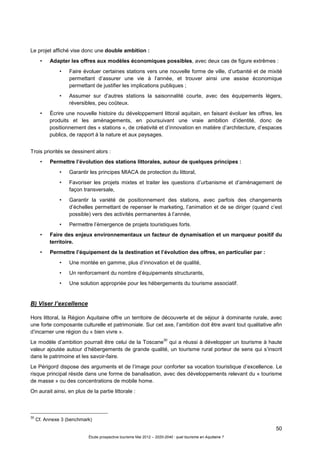 50
Étude prospective tourisme Mai 2012 – 2020-2040 : quel tourisme en Aquitaine ?
Le projet affiché vise donc une double ambition :
• Adapter les offres aux modèles économiques possibles, avec deux cas de figure extrêmes :
• Faire évoluer certaines stations vers une nouvelle forme de ville, d’urbanité et de mixité
permettant d’assurer une vie à l’année, et trouver ainsi une assise économique
permettant de justifier les implications publiques ;
• Assumer sur d’autres stations la saisonnalité courte, avec des équipements légers,
réversibles, peu coûteux.
• Écrire une nouvelle histoire du développement littoral aquitain, en faisant évoluer les offres, les
produits et les aménagements, en poursuivant une vraie ambition d’identité, donc de
positionnement des « stations », de créativité et d’innovation en matière d’architecture, d’espaces
publics, de rapport à la nature et aux paysages.
Trois priorités se dessinent alors :
• Permettre l’évolution des stations littorales, autour de quelques principes :
• Garantir les principes MIACA de protection du littoral,
• Favoriser les projets mixtes et traiter les questions d’urbanisme et d’aménagement de
façon transversale,
• Garantir la variété de positionnement des stations, avec parfois des changements
d’échelles permettant de repenser le marketing, l’animation et de se diriger (quand c’est
possible) vers des activités permanentes à l’année,
• Permettre l’émergence de projets touristiques forts.
• Faire des enjeux environnementaux un facteur de dynamisation et un marqueur positif du
territoire.
• Permettre l’équipement de la destination et l’évolution des offres, en particulier par :
• Une montée en gamme, plus d’innovation et de qualité,
• Un renforcement du nombre d’équipements structurants,
• Une solution appropriée pour les hébergements du tourisme associatif.
B) Viser l’excellence
Hors littoral, la Région Aquitaine offre un territoire de découverte et de séjour à dominante rurale, avec
une forte composante culturelle et patrimoniale. Sur cet axe, l’ambition doit être avant tout qualitative afin
d’incarner une région du « bien vivre ».
Le modèle d’ambition pourrait être celui de la Toscane
30
qui a réussi à développer un tourisme à haute
valeur ajoutée autour d’hébergements de grande qualité, un tourisme rural porteur de sens qui s’inscrit
dans le patrimoine et les savoir-faire.
Le Périgord dispose des arguments et de l’image pour conforter sa vocation touristique d’excellence. Le
risque principal réside dans une forme de banalisation, avec des développements relevant du « tourisme
de masse » ou des concentrations de mobile home.
On aurait ainsi, en plus de la partie littorale :
30
Cf. Annexe 3 (benchmark)
 