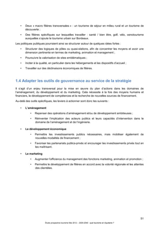 51
Étude prospective tourisme Mai 2012 – 2020-2040 : quel tourisme en Aquitaine ?
• Deux « macro filières transversales » : un tourisme de séjour en milieu rural et un tourisme de
découverte ;
• Des filières spécifiques sur lesquelles travailler : santé / bien être, golf, vélo, oenotourisme
auxquelles s’ajoute le tourisme urbain sur Bordeaux.
Les politiques publiques pourraient ainsi se structurer autour de quelques idées fortes :
• Structurer des logiques de pôles ou quasi-stations, afin de concentrer les moyens et avoir une
dimension pertinente en termes de marketing, animation et management ;
• Poursuivre la valorisation de sites emblématiques ;
• Inciter à la qualité, en particulier dans les hébergements et les dispositifs d’accueil ;
• Travailler sur des déclinaisons économiques de filières.
1.4 Adapter les outils de gouvernance au service de la stratégie
Il s’agit d’un enjeu transversal pour la mise en œuvre du plan d’actions dans les domaines de
l’aménagement, du développement et du marketing. Cela nécessite à la fois des moyens humains et
financiers, le développement de compétences et la recherche de nouvelles sources de financement.
Au-delà des outils spécifiques, les leviers à actionner sont donc les suivants :
• L’aménagement
• Repenser des opérations d’aménagement et/ou de développement ambitieuses ;
• Réinventer l’implication des acteurs publics et leurs capacités d’intervention dans le
domaine de l’aménagement et de l’ingénierie.
• Le développement économique
• Permettre les investissements publics nécessaires, mais mobiliser également de
nouvelles modalités de financement ;
• Favoriser les partenariats publics-privés et encourager les investissements privés tout en
les maîtrisant.
• Le marketing
• Augmenter l’efficience du management des fonctions marketing, animation et promotion ;
• Permettre le développement de filières en accord avec la volonté régionale et les attentes
des clientèles.
 