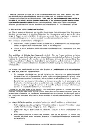 53
Étude prospective tourisme Mai 2012 – 2020-2040 : quel tourisme en Aquitaine ?
L’approche systémique proposée vise à créer un mécanisme vertueux sur la base d’objectifs clairs. Elle
doit permettre que l’économie touristique prenne de bonnes voies, tout en ayant un maximum
d’interactions positives avec son environnement. L’idée forte des mécanismes visés est d’extraire le
tourisme de son statut d’activité purement saisonnière et peu reconnue, pour en faire un élément
central de l’attractivité aquitaine (en particulier internationale), mais aussi du développement des
territoires, grâce à une action sur tous les facteurs d’activités à l’année et à plus haute valeur ajoutée.
Le point départ est celui du marketing stratégique :
Afin d’élargir la saison et d’optimiser les retombées économiques, il est nécessaire d’attirer davantage de
clientèles internationales et de clientèles fréquentant des hébergements haut de gamme. En même
temps, la Région se donne l’ambition de conserver une mixité forte, en particulier en assurant la
pérennité des hébergements du tourisme associatif à vocation sociale et pour les jeunes.
Deux démarches complémentaires sont proposées :
• Renforcer les bases du positionnement autour de la nature, tout en construisant un discours plus
clair sur la région du bien-vivre et tous les talents de la Côte aquitaine ;
• Donner la priorité à certaines filières identifiées comme stratégiques : oenotourisme, golf, bien-
être, vélo.
Cette ambition est déclinée dans l’économie générale : faire de l’image touristique un facteur
fondamental d’image et d’attractivité générale, faire de l’économie résidentielle un facteur de dynamique
maîtrisée des territoires et enfin travailler sur des déclinaisons croisées de certaines filières dans
l’économie productive. Tout cela vise à considérer le tourisme comme un facteur central de l’économie
aquitaine, justifiant un traitement spécifique et des transversalités beaucoup plus marquées qu’elles ne le
sont aujourd’hui.
Les moyens d’agir sont également à trouver dans le champ de l’aménagement et du développement
de l’offre, avec deux volets complémentaires :
• En transversal (c’est-à-dire avant tout par des approches communes pour les habitants et les
touristes), il faut agir sur l’accessibilité, la qualité environnementale et paysagère, et enfin mettre
en place des dispositifs d’aménagement qui rompent avec la spécialité sectorielle (le tourisme) ;
• Dans l’univers spécifiquement touristique, la démarche proposée vise à accompagner et à
favoriser les innovations produits et la qualité, mais aussi à mobiliser quelques opérations fortes,
d’image, visant à « changer la donne » et à accueillir quelques opérateurs internationaux,
condition de l’accélération de l’ouverture internationale.
L’objectif visé est bien double et se renforce : une amélioration générale de l’existant, passant en
particulier par un gros effort sur les espaces publics, mais aussi d’incitation à l’innovation et la qualité des
professionnels du tourisme ; en complément, il faut réussir quelques opérations emblématiques qui vont
tirer l’image de la destination, son ouverture, et sa capacité à avoir une économie touristique fonctionnant
à l’année.
Les moyens de l’action publique permettant d’atteindre ces objectifs sont centrés sur trois enjeux :
• Mettre en place des outils pour agir sur l’offre et les produits en favorisant l’innovation; il y aura
un effet d’entraînement sur l’image et le « désir » d’Aquitaine ;
• Optimiser les moyens d’intervention des collectivités : faire plus et mieux sans forcément avoir
plus ;
• Mettre l’emploi régional au centre des dispositifs, pour que les Aquitains, au premier rang
desquels les jeunes, soient pleinement acteurs de ce développement touristique, et renforcent
son acceptation.
 