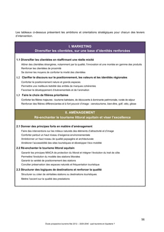 56
Étude prospective tourisme Mai 2012 – 2020-2040 : quel tourisme en Aquitaine ?
Les tableaux ci-dessous présentent les ambitions et orientations stratégiques pour chacun des leviers
d’intervention.
I. MARKETING
Diversifier les clientèles, sur une base d’identités renforcées
1.1 Diversifier les clientèles en réaffirmant une réelle mixité
Attirer des clientèles étrangères, notamment par la qualité, l’innovation et une montée en gamme des produits
Renforcer les clientèles de proximité
Se donner les moyens de conforter la mixité des clientèles
1.2 Clarifier le discours sur le positionnement, les valeurs et les identités régionales
Conforter le positionnement nature et grands espaces
Permettre une meilleure lisibilité des entités de marques cohérentes
Favoriser le développement d’évènementiels et de l’animation
1.3 Faire le choix de filières prioritaires
Conforter les filières majeures : tourisme balnéaire, de découverte à dominante patrimoniale, rurale de séjour
Renforcer des filières différenciantes et à fort pouvoir d’image : oenotourisme, bien-être, golf, vélo, glisse
II. AMÉNAGEMENT
Ré-enchanter le tourisme littoral aquitain et viser l’excellence
2.1 Donner des principes forts en matière d’aménagement
Faire des interventions sur les milieux naturels des éléments d’attractivité et d’image
Conforter partout un haut niveau d’exigence environnementale
Ambitionner un haut niveau de qualité paysagère et architecturale
Améliorer l’accessibilité des sites touristiques et développer l’éco mobilité
2.2 Ré-enchanter le tourisme littoral aquitain
Garantir les principes MIACA de protection du littoral et intégrer l’évolution du trait de côte
Permettre l’évolution du modèle des stations littorales
Garantir la variété de positionnement des stations
Concilier préservation des espaces naturels et fréquentation touristique
2.3 Structurer des logiques de destinations et renforcer la qualité
Structurer ou créer de véritables stations ou destinations touristiques
Mettre l’accent sur la qualité des prestations
 