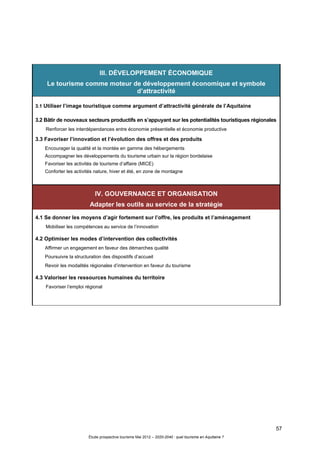 57
Étude prospective tourisme Mai 2012 – 2020-2040 : quel tourisme en Aquitaine ?
III. DÉVELOPPEMENT ÉCONOMIQUE
Le tourisme comme moteur de développement économique et symbole
d’attractivité
3.1 Utiliser l’image touristique comme argument d’attractivité générale de l’Aquitaine
3.2 Bâtir de nouveaux secteurs productifs en s’appuyant sur les potentialités touristiques régionales
Renforcer les interdépendances entre économie présentielle et économie productive
3.3 Favoriser l’innovation et l’évolution des offres et des produits
Encourager la qualité et la montée en gamme des hébergements
Accompagner les développements du tourisme urbain sur la région bordelaise
Favoriser les activités de tourisme d’affaire (MICE)
Conforter les activités nature, hiver et été, en zone de montagne
IV. GOUVERNANCE ET ORGANISATION
Adapter les outils au service de la stratégie
4.1 Se donner les moyens d’agir fortement sur l’offre, les produits et l’aménagement
Mobiliser les compétences au service de l’innovation
4.2 Optimiser les modes d’intervention des collectivités
Affirmer un engagement en faveur des démarches qualité
Poursuivre la structuration des dispositifs d’accueil
Revoir les modalités régionales d’intervention en faveur du tourisme
4.3 Valoriser les ressources humaines du territoire
Favoriser l’emploi régional
 
